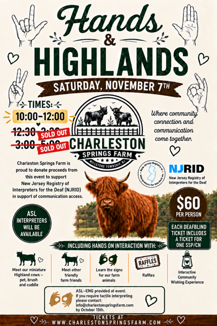 Hands & Highlands Where Community, connection, and communication come together! Saturday, November 7, 2026 Time choice: 12:30 – 2:30 OR 3:00 – 5:00 $60 per person + taxes and fees Each DeafBlind ticket includes a ticket for one SSP/CN ASL Interpreters will be available If you require tactile interpreting, please email info@charlestonspringsfarm.com by October 15! Charleston Springs Farm is proud to donate proceeds from this event to support New Jersey Registry of Interpreters for the Deaf (NJRID) in support of communication access. Meet our miniature Highland cows – pet, brush and cuddle Meet other friendly farm friends Learn the signs for our farm animals Ra_les Interactive Community Wishing Experiences Tickets – www.charlestonspringsfarm.com Instructions for website: Click on Events; scroll to the Hands & Highlands event and click Book Now; click arrows to find November on the calendar; click November 7; under the calendar on the bottom left, choose your event time (10:00); increase the amount of tickets by clicking “+”; Enter contact information; check the box if you want to receive text updates; click Continue; pay with Apple Pay or enter credit card information – there is an 8 minute time limit on this page; click Complete Purchase Charleston Springs Farm 17 Charleston Springs Road Millstone NJ 08510