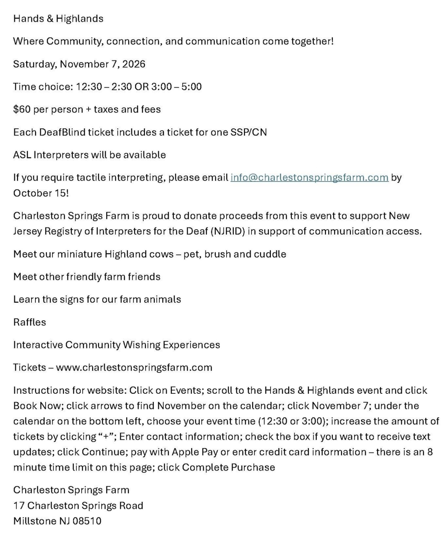 Hands & Highlands Where Community, connection, and communication come together! Saturday, November 7, 2026 Time choice: 12:30 – 2:30 OR 3:00 – 5:00 $60 per person + taxes and fees Each DeafBlind ticket includes a ticket for one SSP/CN ASL Interpreters will be available If you require tactile interpreting, please email info@charlestonspringsfarm.com by October 15! Charleston Springs Farm is proud to donate proceeds from this event to support New Jersey Registry of Interpreters for the Deaf (NJRID) in support of communication access. Meet our miniature Highland cows – pet, brush and cuddle Meet other friendly farm friends Learn the signs for our farm animals Ra_les Interactive Community Wishing Experiences Tickets – www.charlestonspringsfarm.com Instructions for website: Click on Events; scroll to the Hands & Highlands event and click Book Now; click arrows to find November on the calendar; click November 7; under the calendar on the bottom left, choose your event time (12:30 or 3:00); increase the amount of tickets by clicking “+”; Enter contact information; check the box if you want to receive text updates; click Continue; pay with Apple Pay or enter credit card information – there is an 8 minute time limit on this page; click Complete Purchase Charleston Springs Farm 17 Charleston Springs Road Millstone NJ 08510