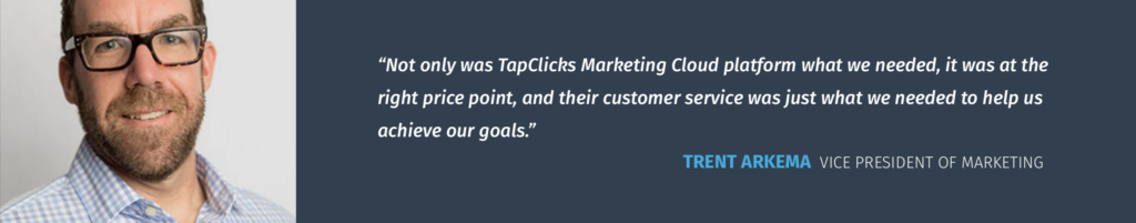 "Not only was TapClicks Marketing Cloud platform what we needed, it was at the right price point, and their customer service was just what we needed to help us achieve our goals." - Trent Arkema Vice President Of Marketing