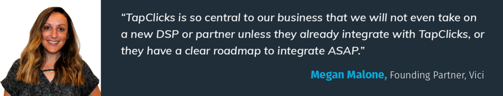 "TapClicks is so central to our business that we will not even take on a new DSP or partner unless they already integrate with TapClicks, or they have a clear roadmap to integrate ASAP." -Megan Malone, Founding Partner, Vici